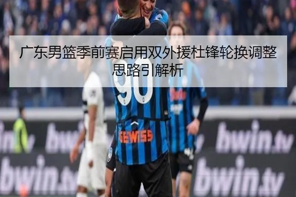 广东男篮季前赛启用双外援杜锋轮换调整思路引解析